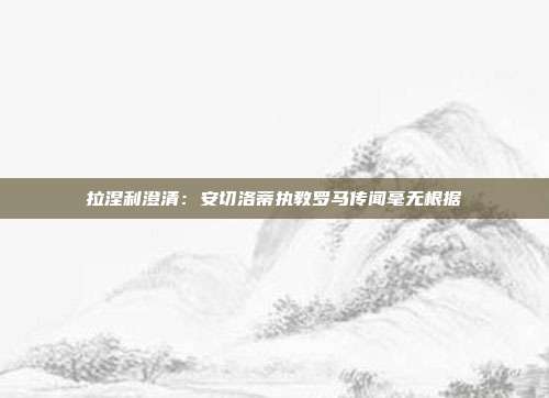 拉涅利澄清：安切洛蒂执教罗马传闻毫无根据