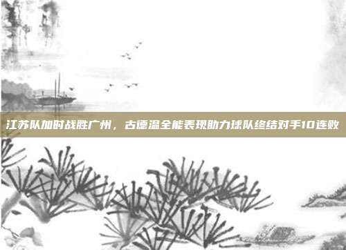 江苏队加时战胜广州，古德温全能表现助力球队终结对手10连败