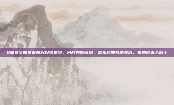 G联赛全明星首阶段投票揭晓：河村勇辉领跑，富永启生紧随其后，布朗尼未入前十