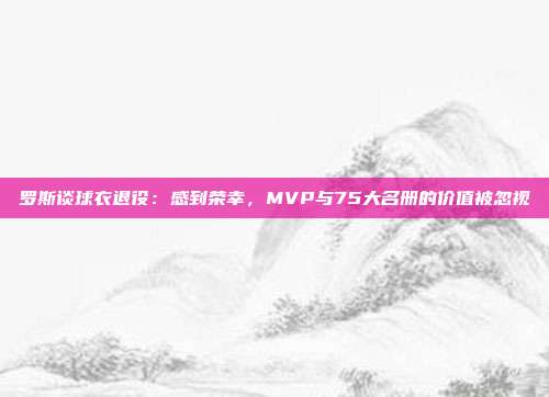 罗斯谈球衣退役：感到荣幸，MVP与75大名册的价值被忽视