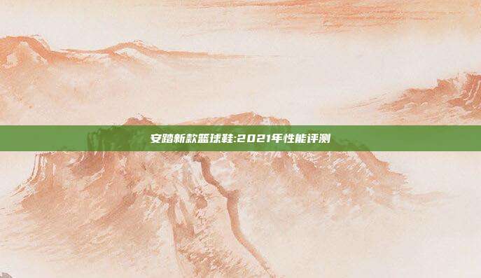 安踏新款篮球鞋:2021年性能评测