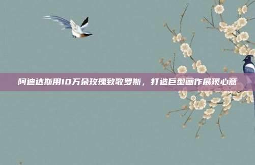 阿迪达斯用10万朵玫瑰致敬罗斯，打造巨型画作展现心意