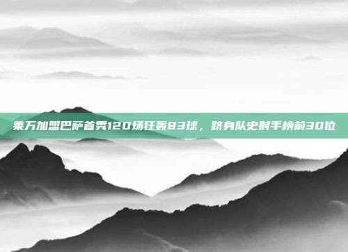 莱万加盟巴萨首秀120场狂轰83球，跻身队史射手榜前30位