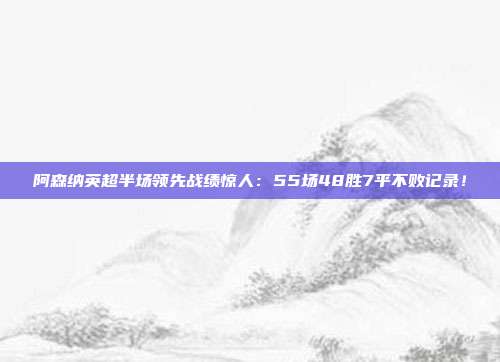 阿森纳英超半场领先战绩惊人：55场48胜7平不败记录！