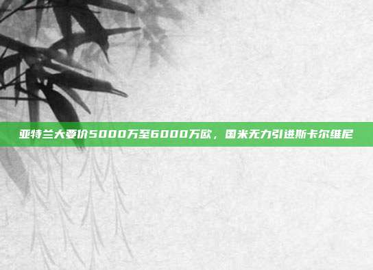 亚特兰大要价5000万至6000万欧，国米无力引进斯卡尔维尼