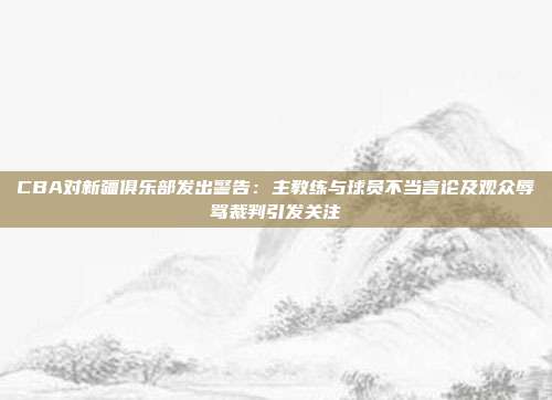 CBA对新疆俱乐部发出警告：主教练与球员不当言论及观众辱骂裁判引发关注