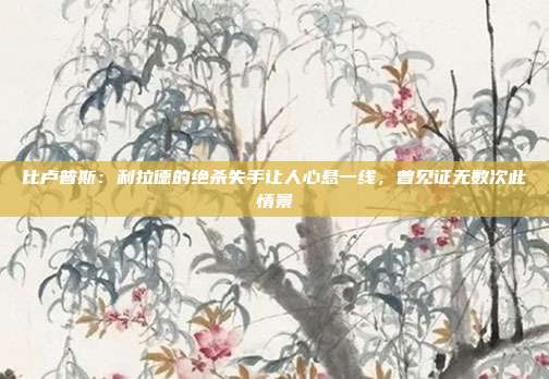 比卢普斯：利拉德的绝杀失手让人心悬一线，曾见证无数次此情景