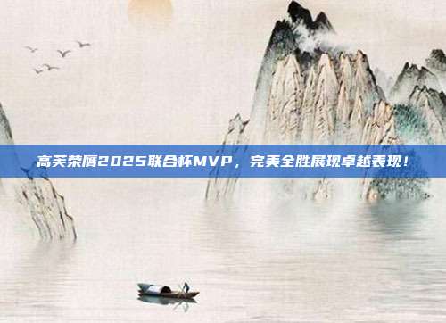 高芙荣膺2025联合杯MVP，完美全胜展现卓越表现！