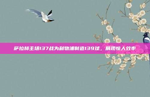 萨拉赫主场137战为利物浦制造139球，展现惊人效率